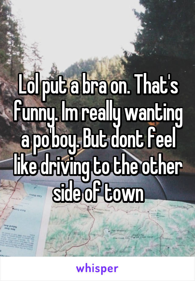 Lol put a bra on. That's funny. Im really wanting a po'boy. But dont feel like driving to the other side of town