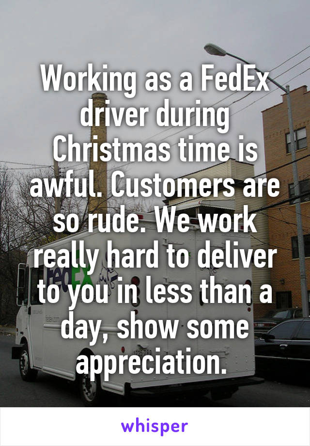 Working as a FedEx driver during Christmas time is awful. Customers are so rude. We work really hard to deliver to you in less than a day, show some appreciation. 