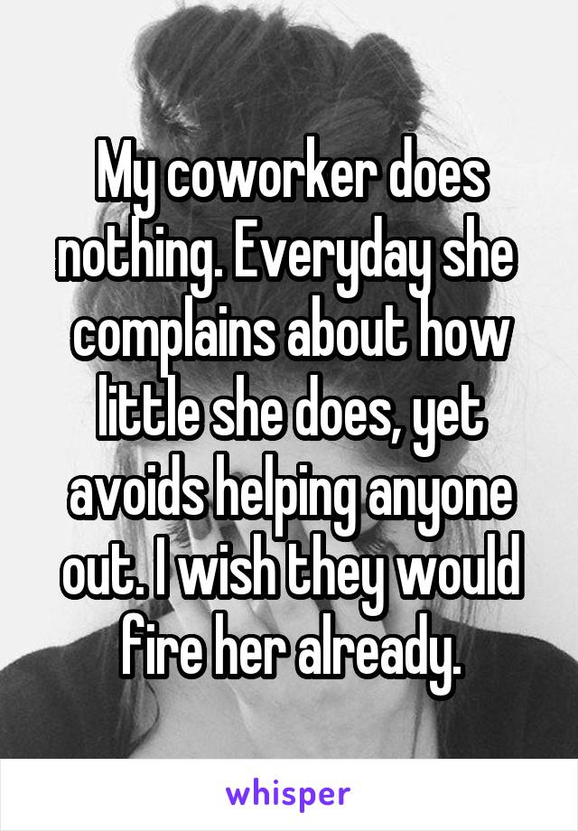 My coworker does nothing. Everyday she  complains about how little she does, yet avoids helping anyone out. I wish they would fire her already.
