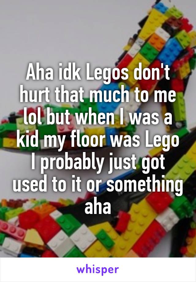 Aha idk Legos don't hurt that much to me lol but when I was a kid my floor was Lego I probably just got used to it or something aha
