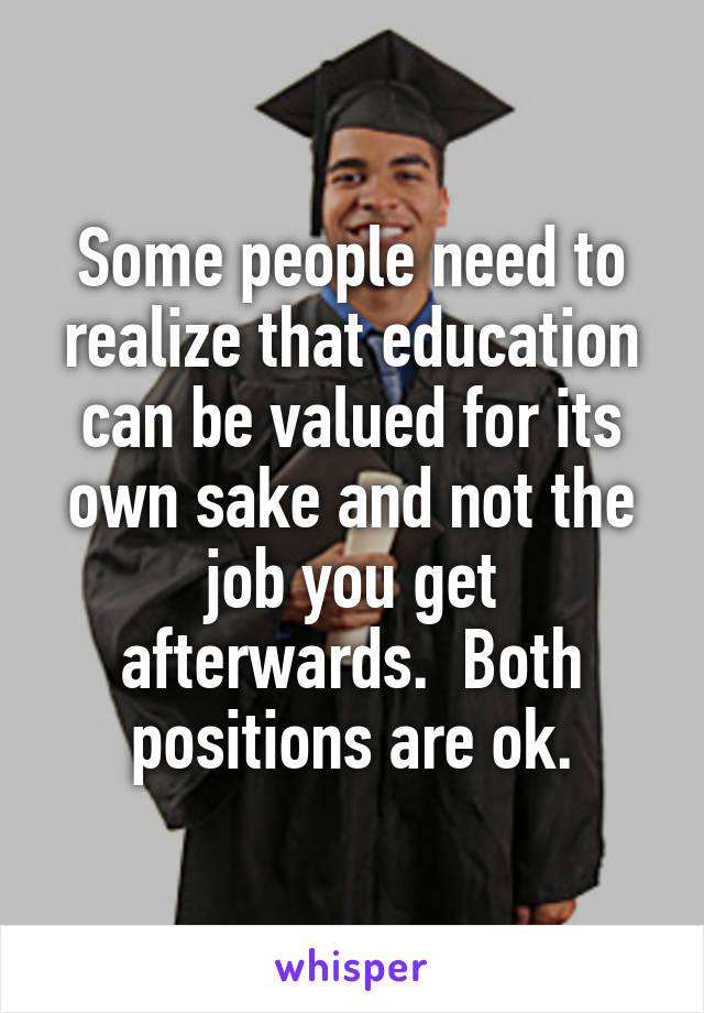 Some people need to realize that education can be valued for its own sake and not the job you get afterwards.  Both positions are ok.