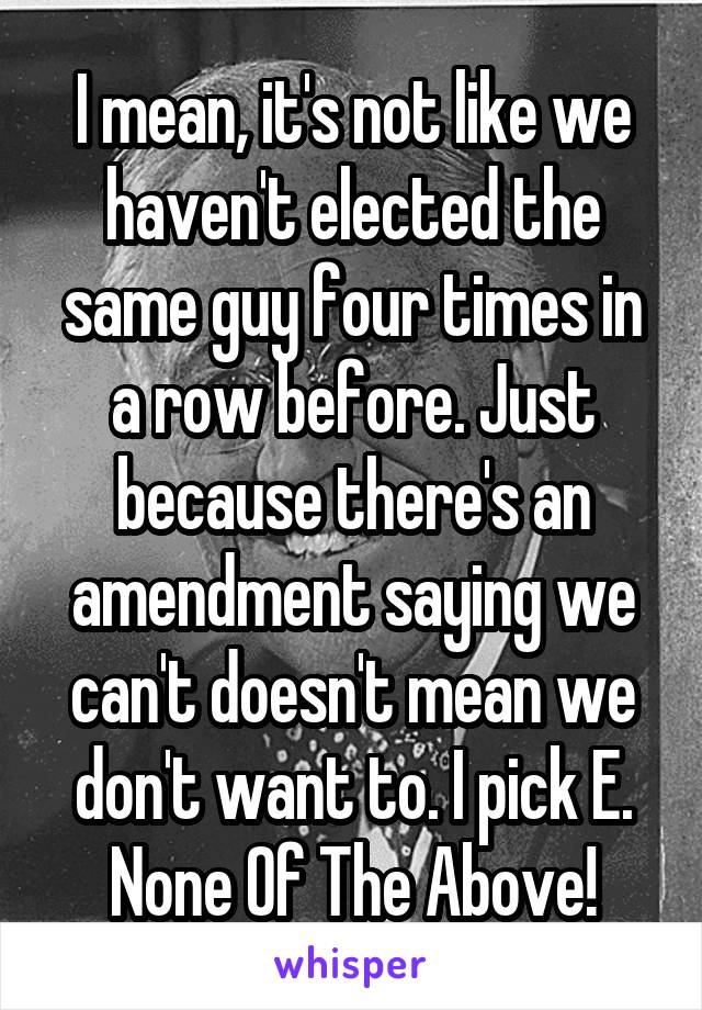 I mean, it's not like we haven't elected the same guy four times in a row before. Just because there's an amendment saying we can't doesn't mean we don't want to. I pick E. None Of The Above!