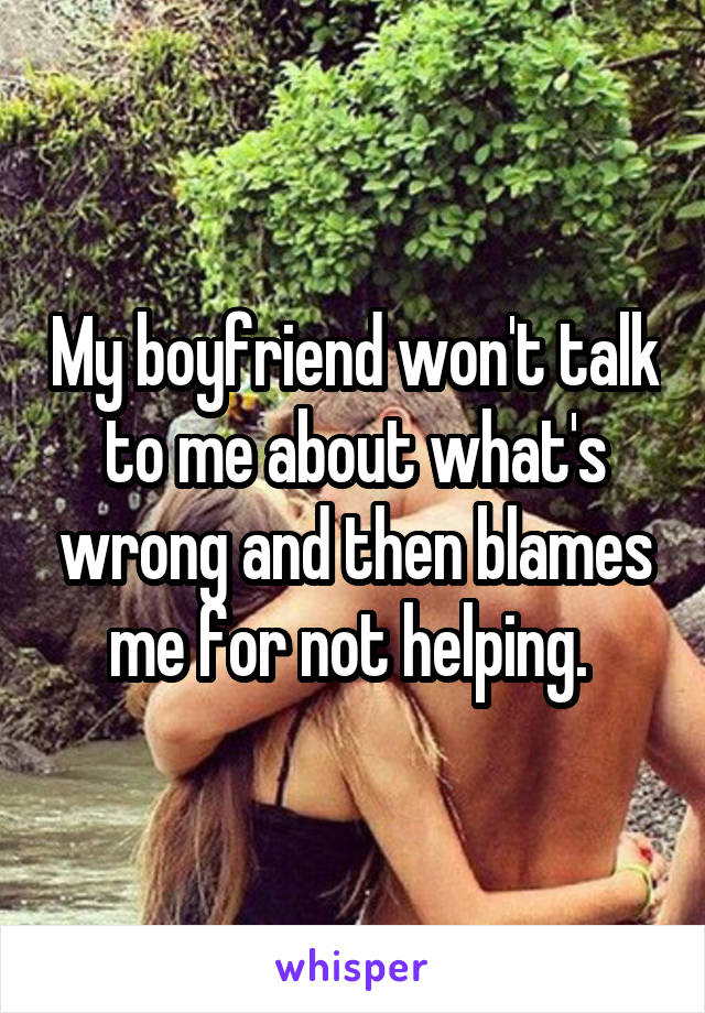 My boyfriend won't talk to me about what's wrong and then blames me for not helping. 