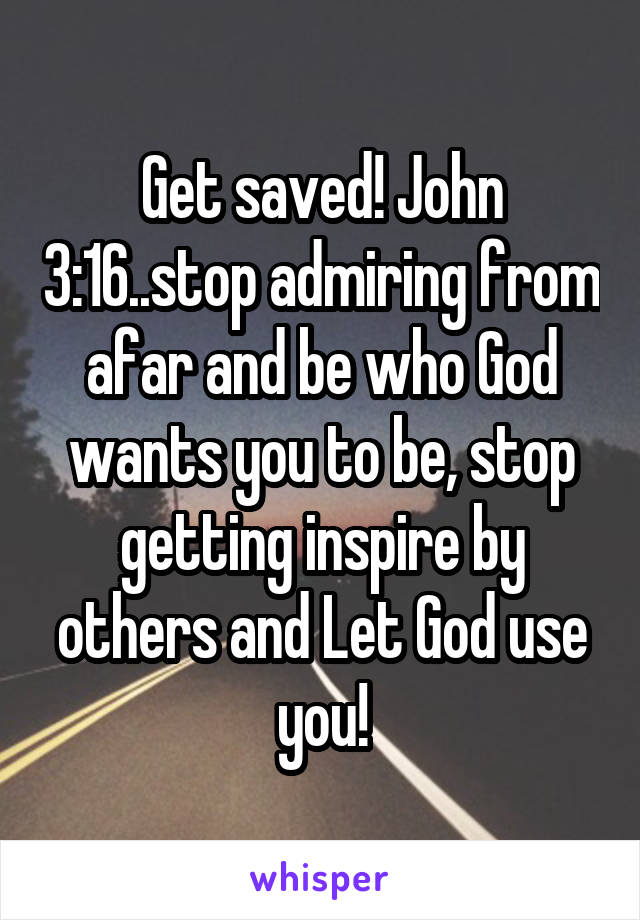 Get saved! John 3:16..stop admiring from afar and be who God wants you to be, stop getting inspire by others and Let God use you!