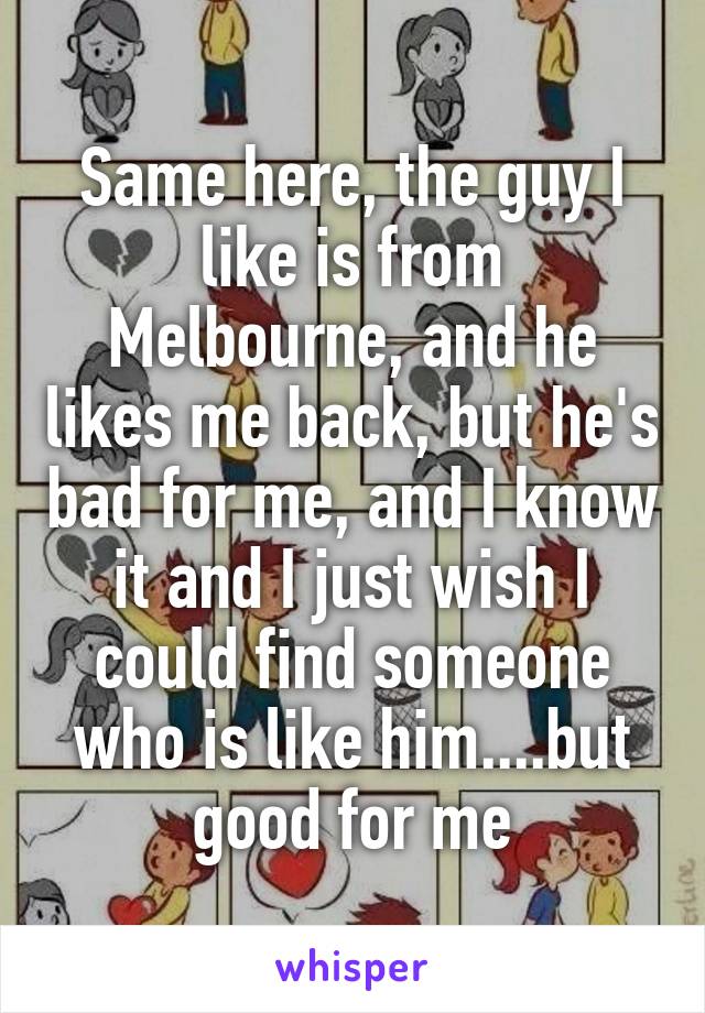 Same here, the guy I like is from Melbourne, and he likes me back, but he's bad for me, and I know it and I just wish I could find someone who is like him....but good for me