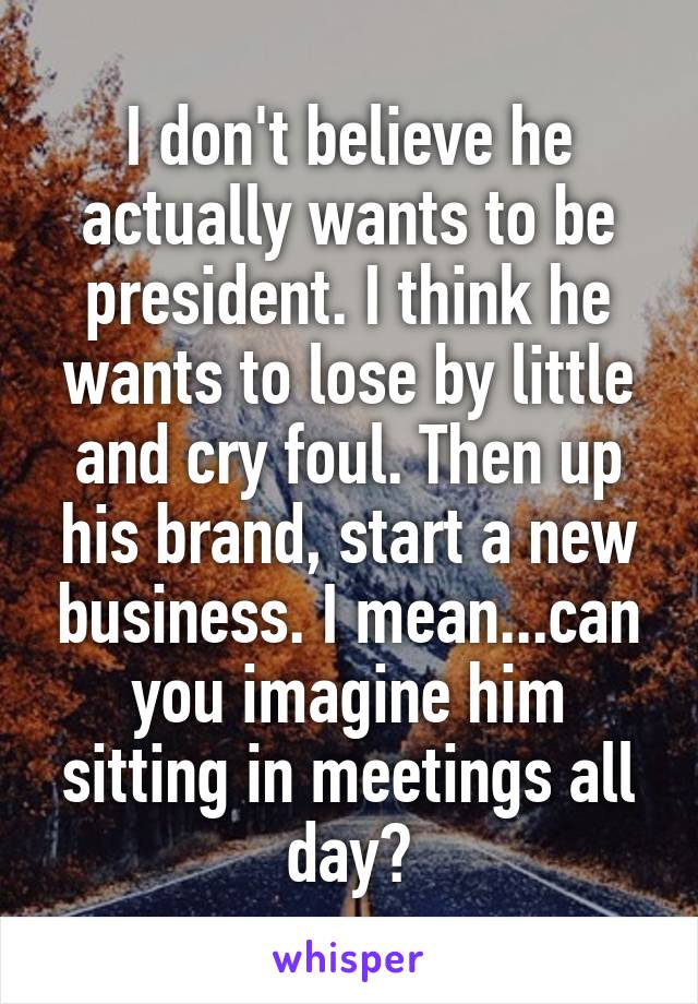 I don't believe he actually wants to be president. I think he wants to lose by little and cry foul. Then up his brand, start a new business. I mean...can you imagine him sitting in meetings all day?