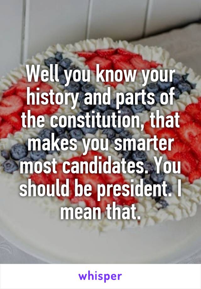 Well you know your history and parts of the constitution, that makes you smarter most candidates. You should be president. I mean that.
