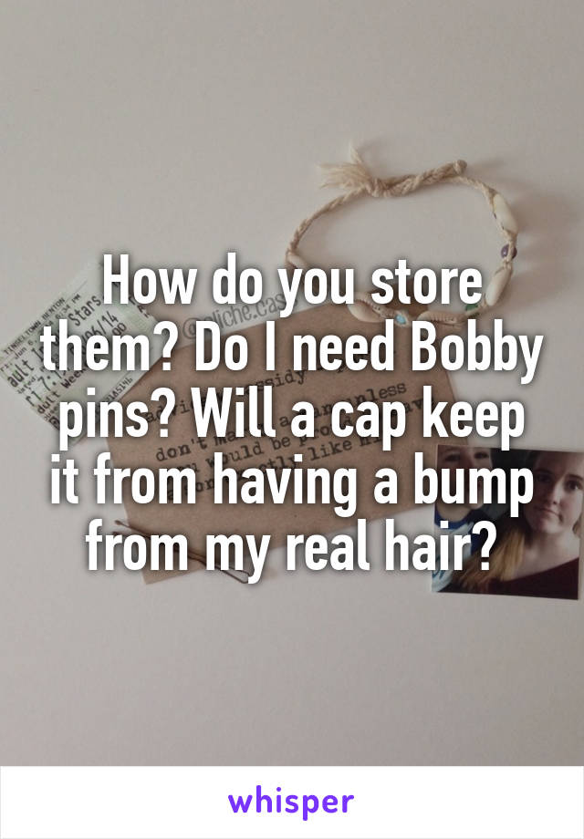 How do you store them? Do I need Bobby pins? Will a cap keep it from having a bump from my real hair?