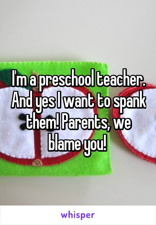 I'm a preschool teacher. And yes I want to spank them! Parents, we blame you! 