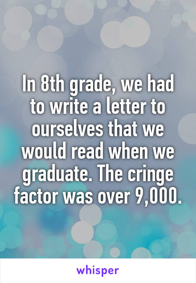 In 8th grade, we had to write a letter to ourselves that we would read when we graduate. The cringe factor was over 9,000.