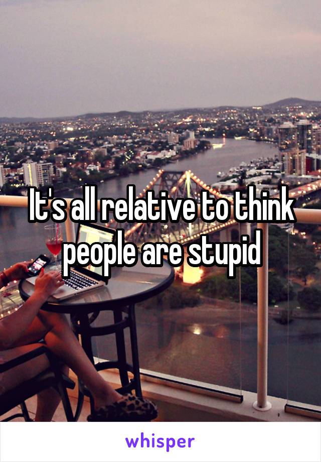 It's all relative to think people are stupid
