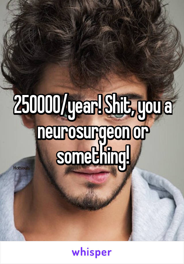 250000/year! Shit, you a neurosurgeon or something!