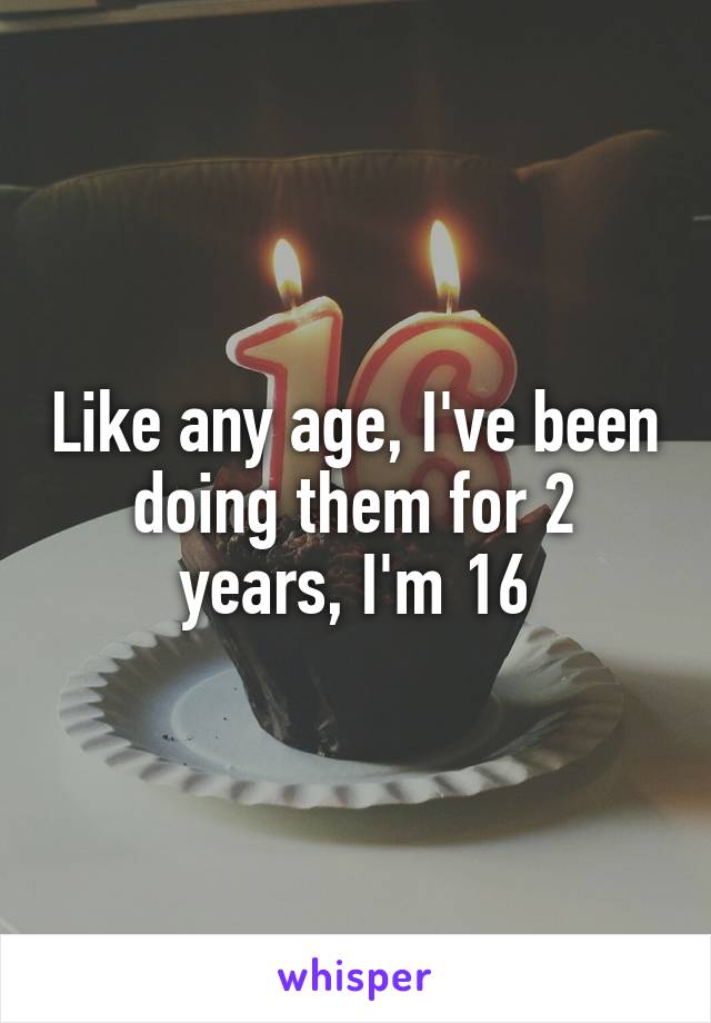 Like any age, I've been doing them for 2 years, I'm 16