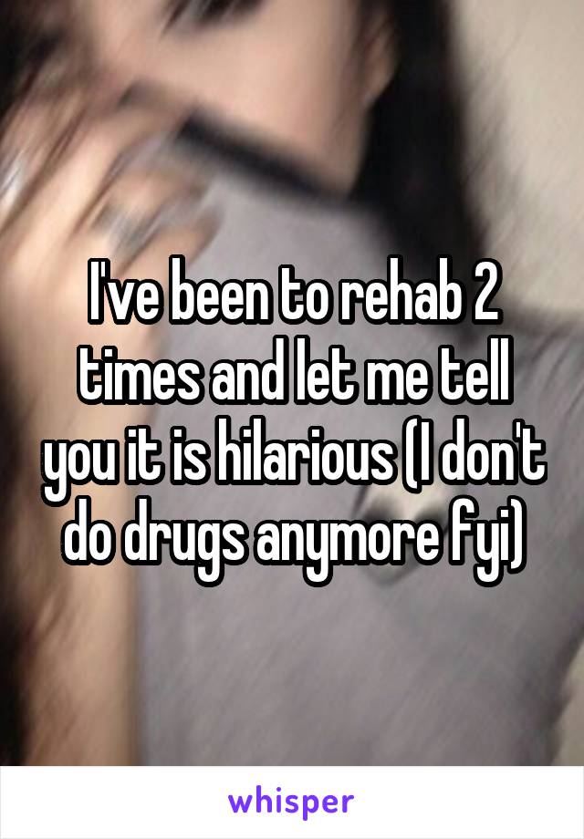 I've been to rehab 2 times and let me tell you it is hilarious (I don't do drugs anymore fyi)