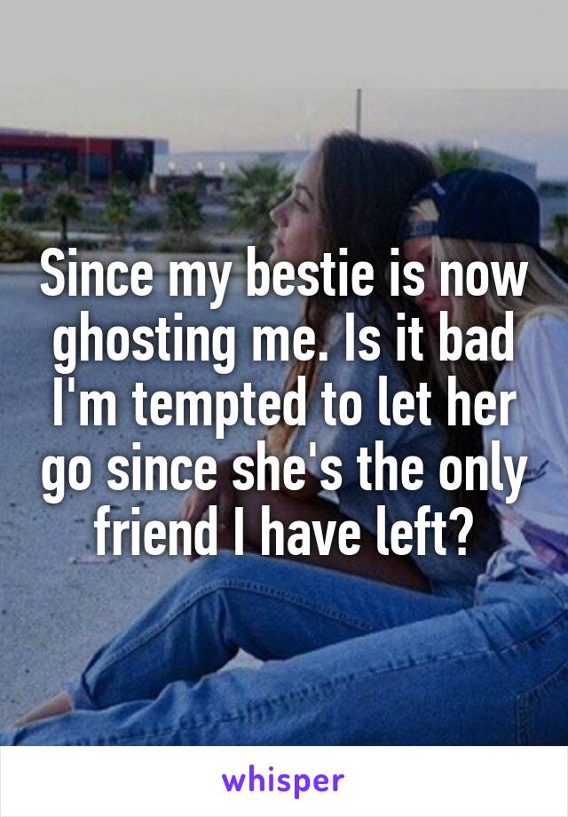 Since my bestie is now ghosting me. Is it bad I'm tempted to let her go since she's the only friend I have left?