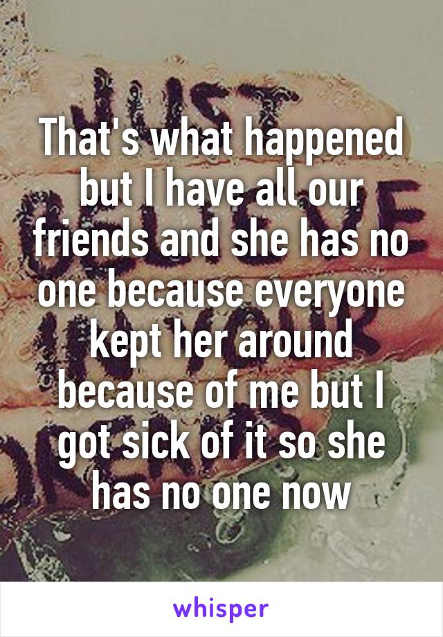 That's what happened but I have all our friends and she has no one because everyone kept her around because of me but I got sick of it so she has no one now