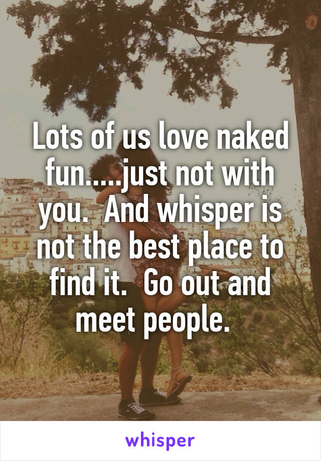 Lots of us love naked fun.....just not with you.  And whisper is not the best place to find it.  Go out and meet people.  