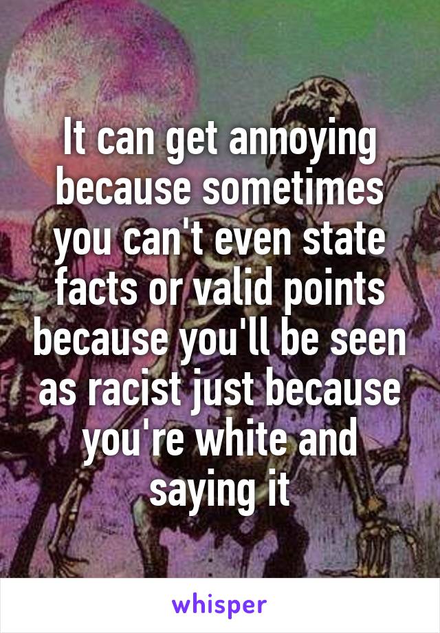 It can get annoying because sometimes you can't even state facts or valid points because you'll be seen as racist just because you're white and saying it