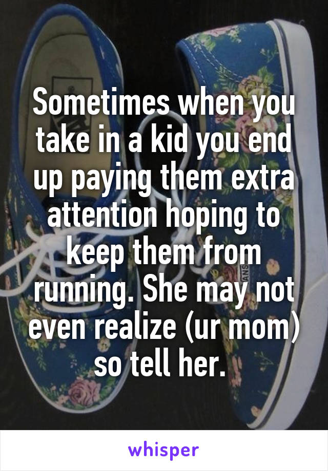 Sometimes when you take in a kid you end up paying them extra attention hoping to keep them from running. She may not even realize (ur mom) so tell her. 