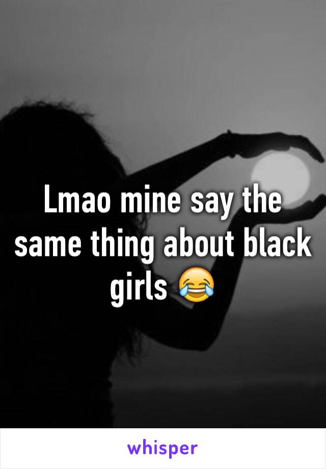 Lmao mine say the same thing about black girls 😂