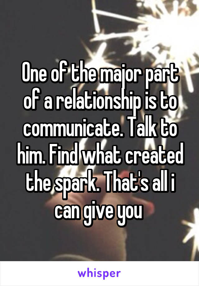 One of the major part of a relationship is to communicate. Talk to him. Find what created the spark. That's all i can give you 