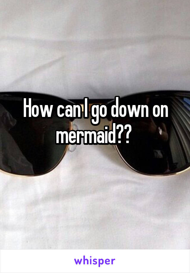 How can I go down on mermaid?? 
