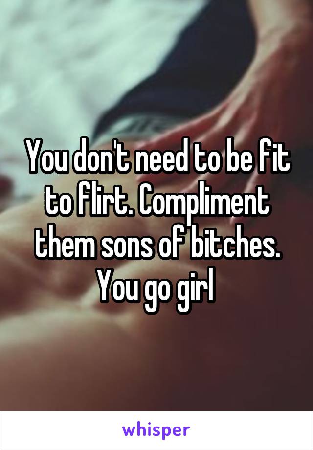 You don't need to be fit to flirt. Compliment them sons of bitches. You go girl 