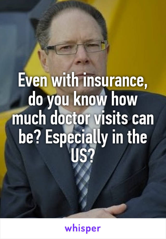 Even with insurance, do you know how much doctor visits can be? Especially in the US?