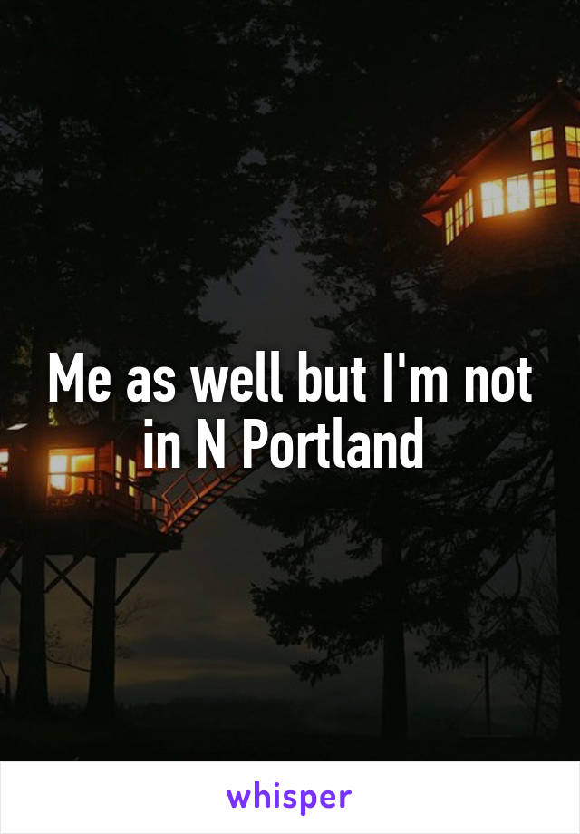 Me as well but I'm not in N Portland 