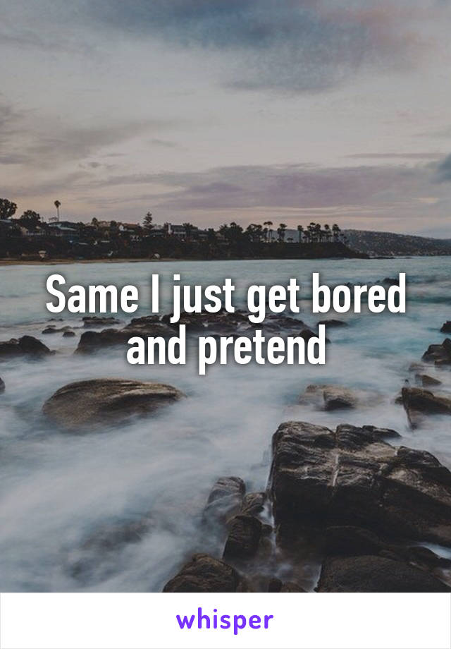 Same I just get bored and pretend