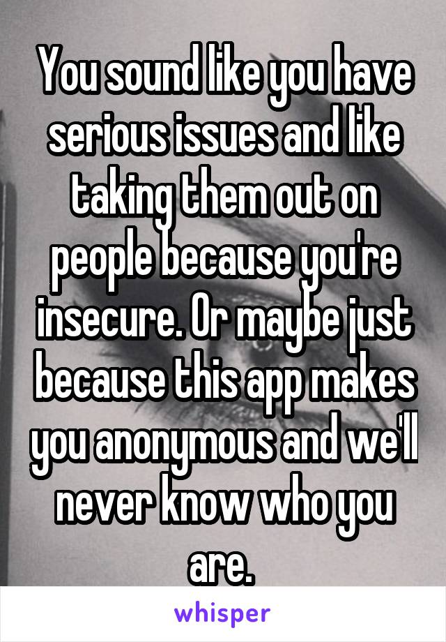 You sound like you have serious issues and like taking them out on people because you're insecure. Or maybe just because this app makes you anonymous and we'll never know who you are. 