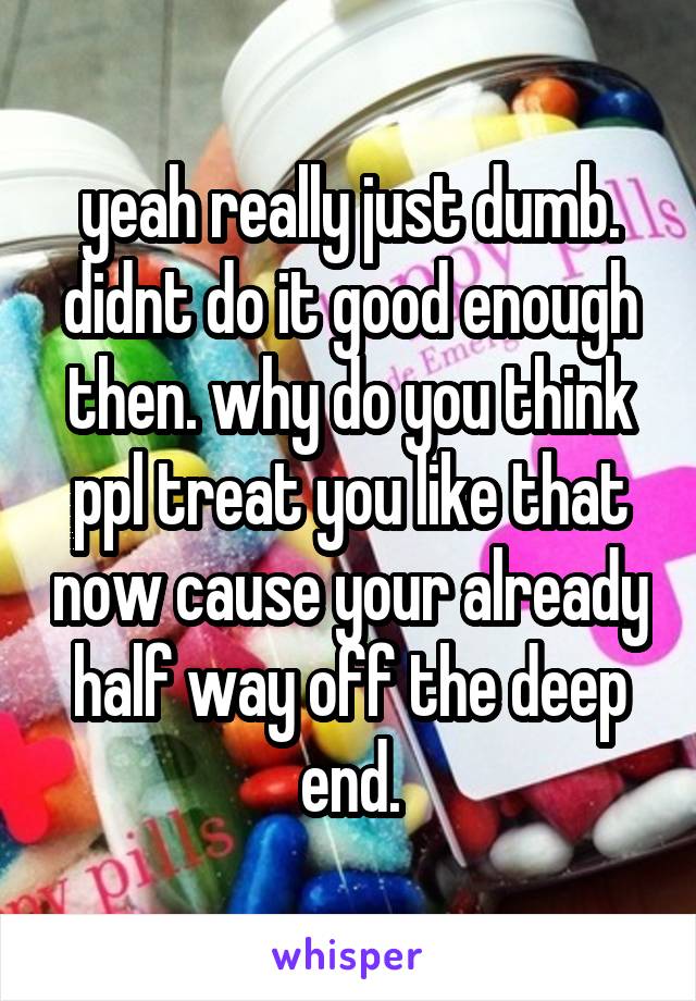 yeah really just dumb. didnt do it good enough then. why do you think ppl treat you like that now cause your already half way off the deep end.