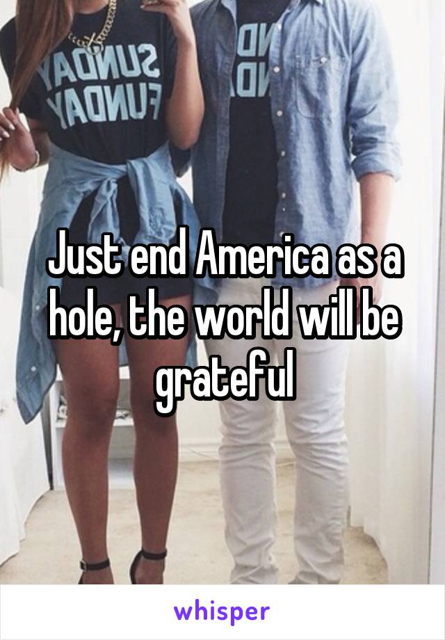 Just end America as a hole, the world will be grateful