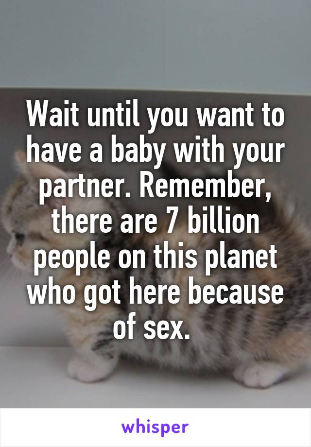 Wait until you want to have a baby with your partner. Remember, there are 7 billion people on this planet who got here because of sex. 