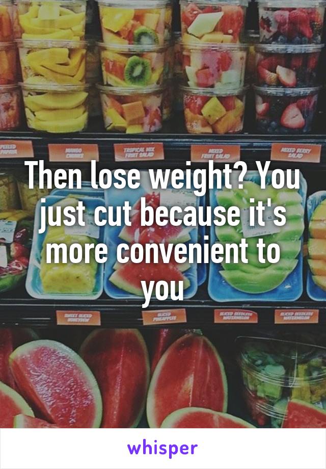 Then lose weight? You just cut because it's more convenient to you