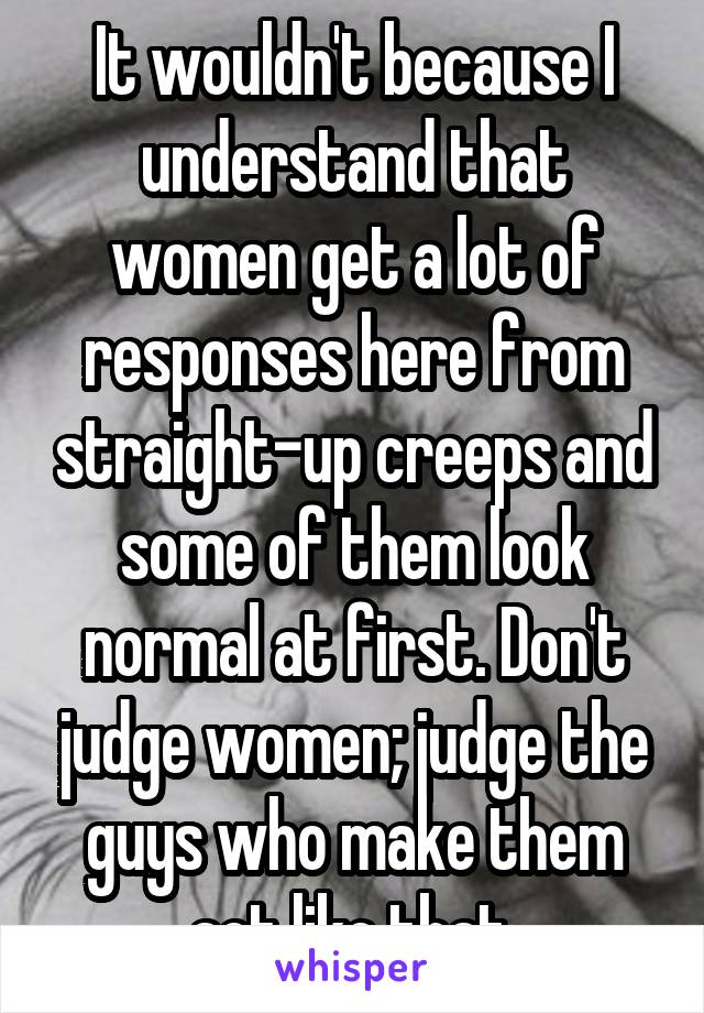 It wouldn't because I understand that women get a lot of responses here from straight-up creeps and some of them look normal at first. Don't judge women; judge the guys who make them act like that.