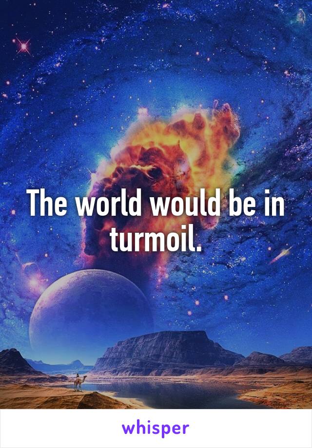 The world would be in turmoil.