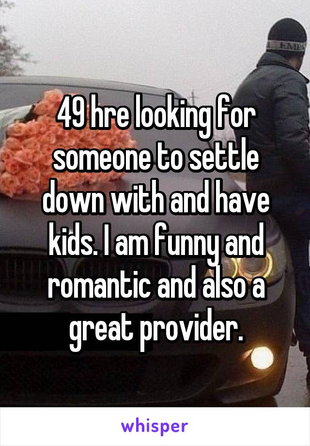 49 hre looking for someone to settle down with and have kids. I am funny and romantic and also a great provider.