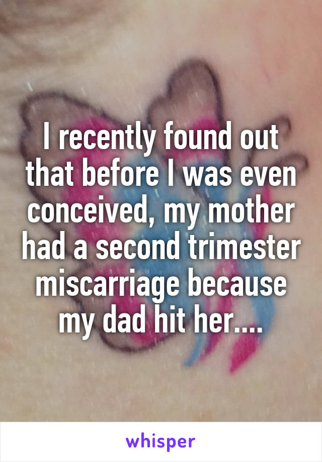 I recently found out that before I was even conceived, my mother had a second trimester miscarriage because my dad hit her....