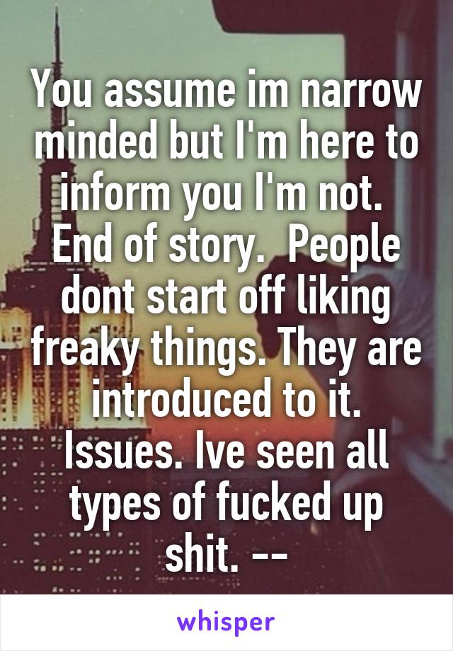 You assume im narrow minded but I'm here to inform you I'm not.  End of story.  People dont start off liking freaky things. They are introduced to it. Issues. Ive seen all types of fucked up shit. --