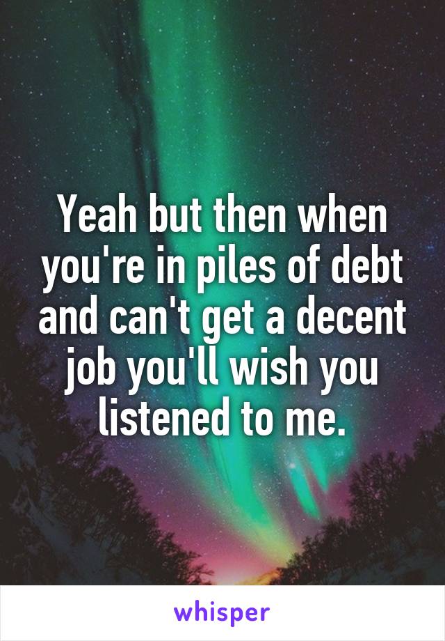 Yeah but then when you're in piles of debt and can't get a decent job you'll wish you listened to me.