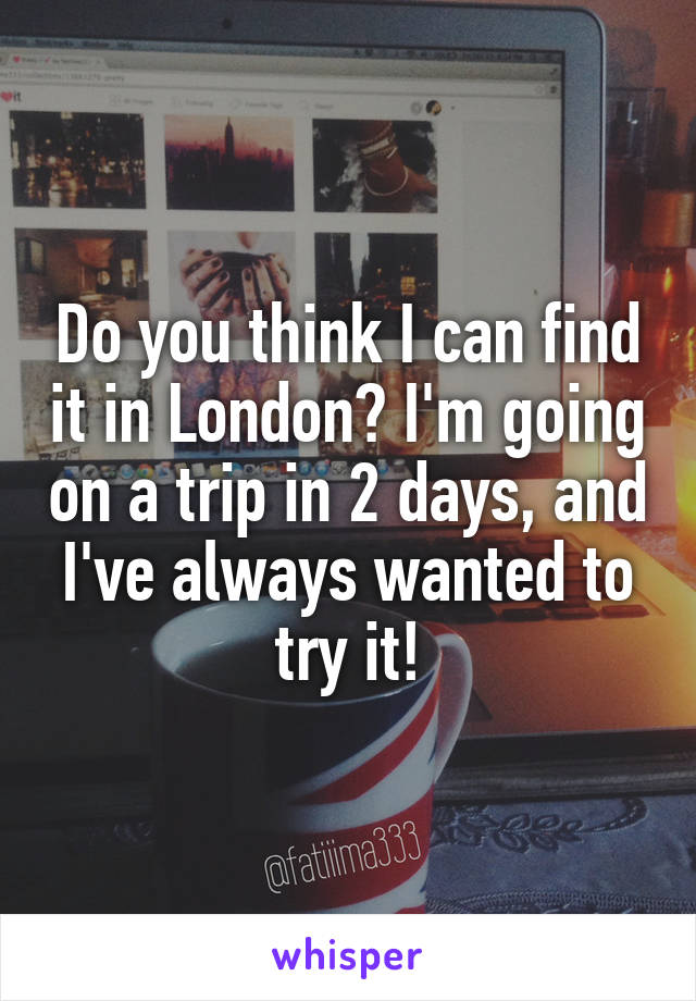 Do you think I can find it in London? I'm going on a trip in 2 days, and I've always wanted to try it!