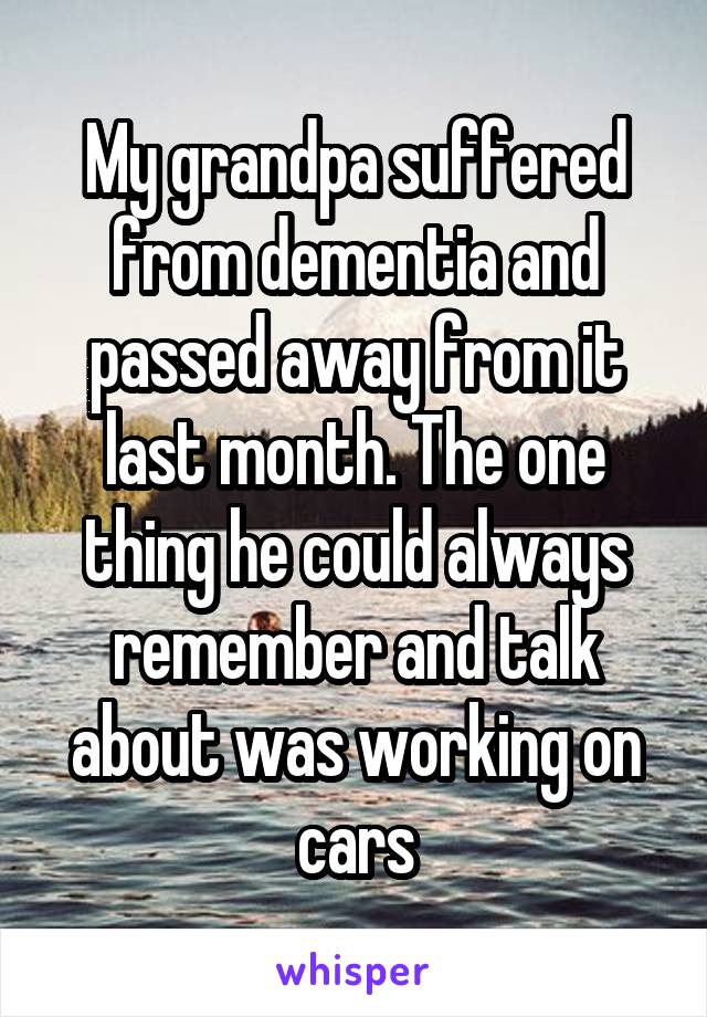 My grandpa suffered from dementia and passed away from it last month. The one thing he could always remember and talk about was working on cars