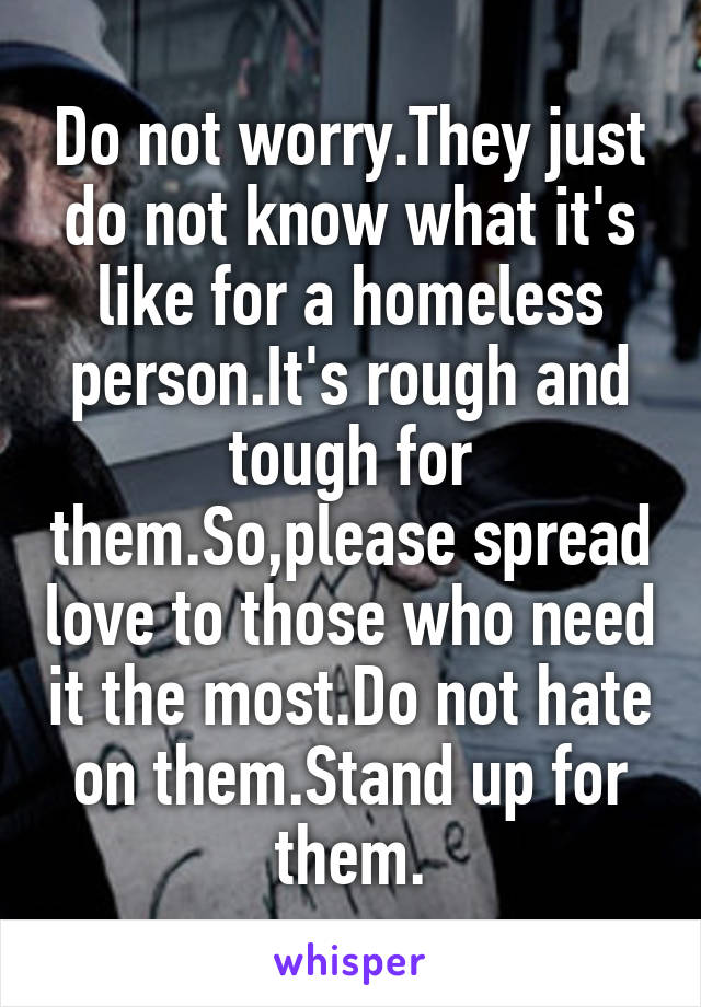 Do not worry.They just do not know what it's like for a homeless person.It's rough and tough for them.So,please spread love to those who need it the most.Do not hate on them.Stand up for them.