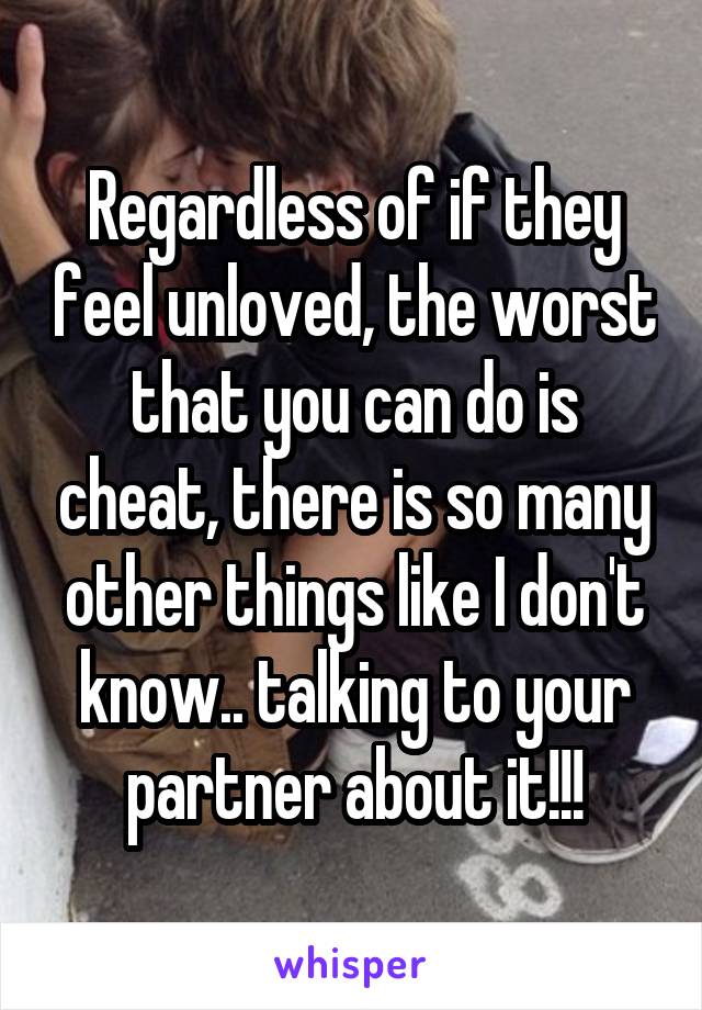 Regardless of if they feel unloved, the worst that you can do is cheat, there is so many other things like I don't know.. talking to your partner about it!!!