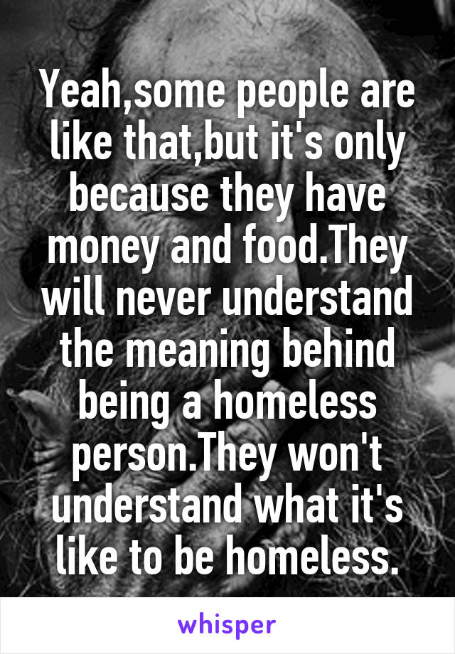 Yeah,some people are like that,but it's only because they have money and food.They will never understand the meaning behind being a homeless person.They won't understand what it's like to be homeless.