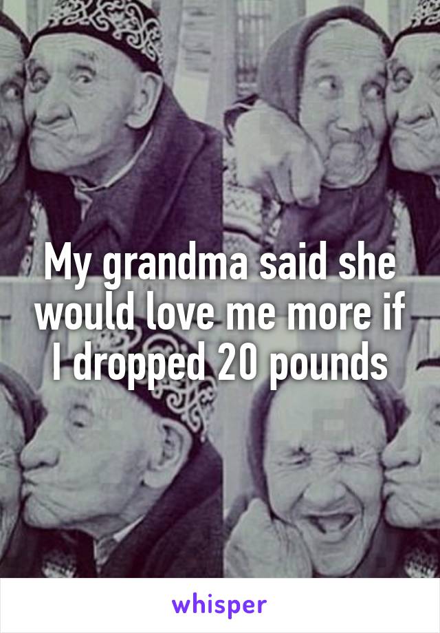 My grandma said she would love me more if I dropped 20 pounds