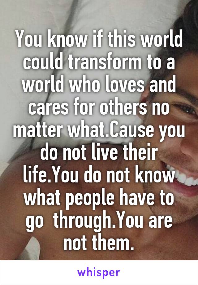 You know if this world could transform to a world who loves and cares for others no matter what.Cause you do not live their life.You do not know what people have to go  through.You are not them.