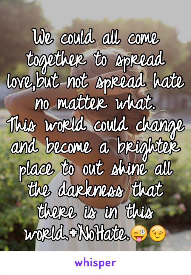 We could all come together to spread love,but not spread hate no matter what.
This world could change and become a brighter place to out shine all the darkness that there is in this world.#NoHate.😜😉