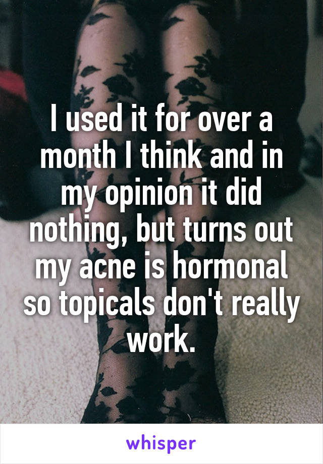 I used it for over a month I think and in my opinion it did nothing, but turns out my acne is hormonal so topicals don't really work.